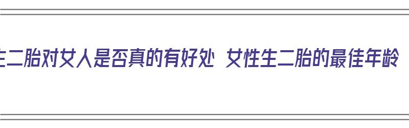 生二胎对女人是否真的有好处 女性生二胎的最佳年龄（生二胎对女人有什么好处）