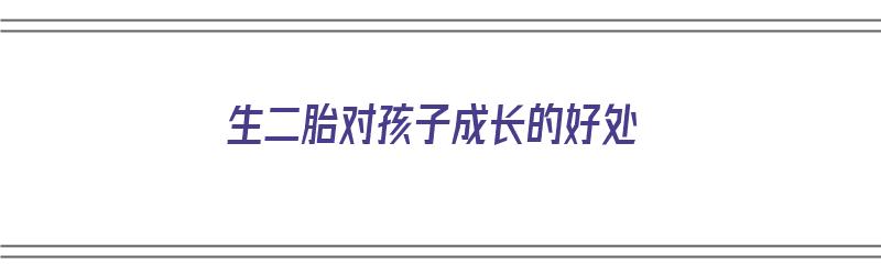 生二胎对孩子成长的好处（生二胎对孩子成长的好处有哪些）