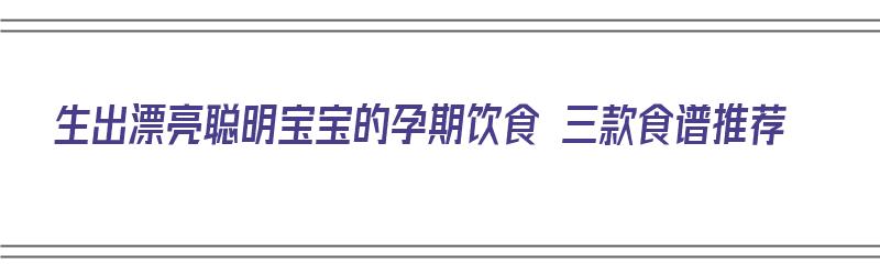 生出漂亮聪明宝宝的孕期饮食 三款食谱推荐（孕期宝宝吃什么聪明）