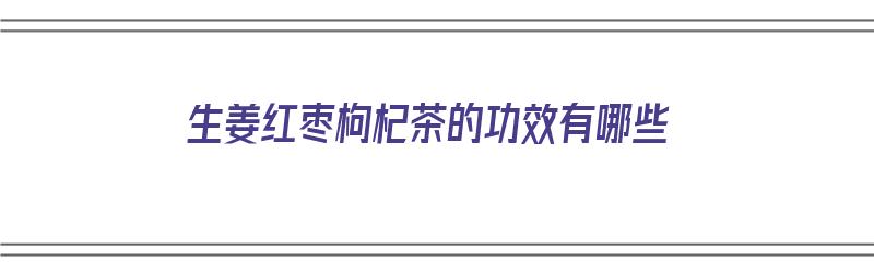 生姜红枣枸杞茶的功效有哪些（生姜红枣枸杞茶的功效有哪些呢）