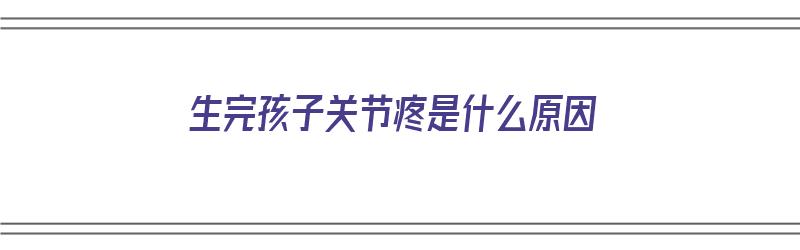 生完孩子关节疼是什么原因（生完孩子关节疼是什么原因引起的）