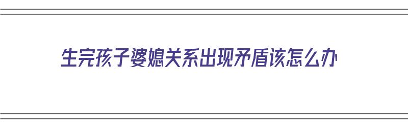 生完孩子婆媳关系出现矛盾该怎么办（生完孩子婆媳关系出现矛盾该怎么办呢）