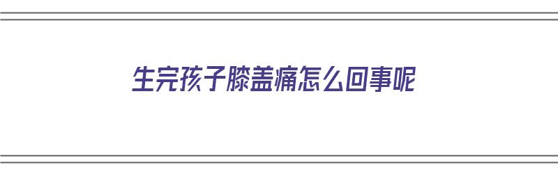 生完孩子膝盖痛怎么回事呢（生完孩子膝盖疼怎么回事）