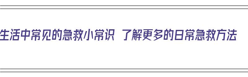 生活中常见的急救小常识 了解更多的日常急救方法（生活中常见的急救知识）