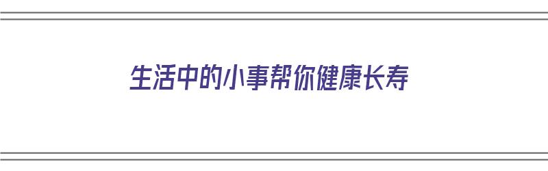 生活中的小事帮你健康长寿（生活中的小事帮你健康长寿的句子）