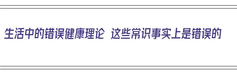 生活中的错误健康理论 这些常识事实上是错误的（日常生活中的错误观念）