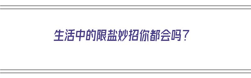 生活中的限盐妙招你都会吗？（日常生活中限盐的措施有哪些?）