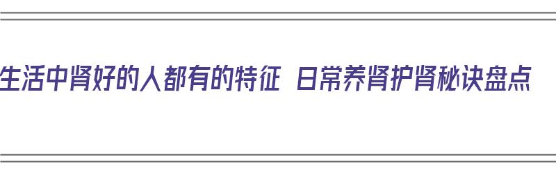 生活中肾好的人都有的特征 日常养肾护肾秘诀盘点（养好肾有什么好处）