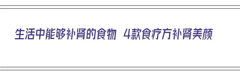 生活中能够补肾的食物 4款食疗方补肾美颜（日常生活补肾食材）