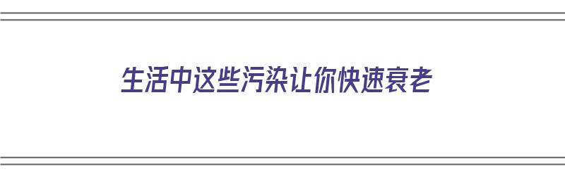 生活中这些污染让你快速衰老（生活中这些污染让你快速衰老英语）