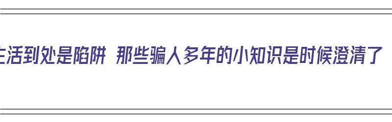 生活到处是陷阱 那些骗人多年的小知识是时候澄清了（生活到处是陷阱的说说）