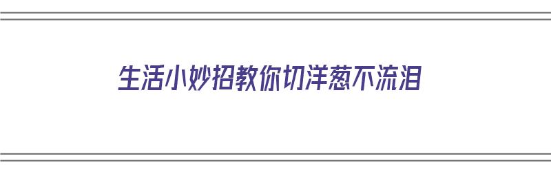 生活小妙招教你切洋葱不流泪（切洋葱不流泪的小妙招）