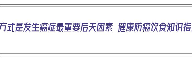 生活方式是发生癌症最重要后天因素 健康防癌饮食知识指南（生活方式与癌症）