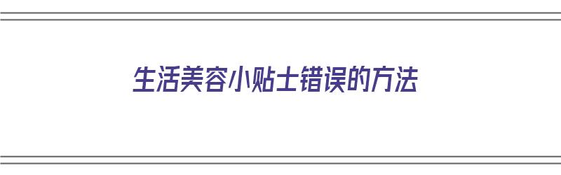 生活美容小贴士错误的方法（生活美容小贴士错误的方法有哪些）