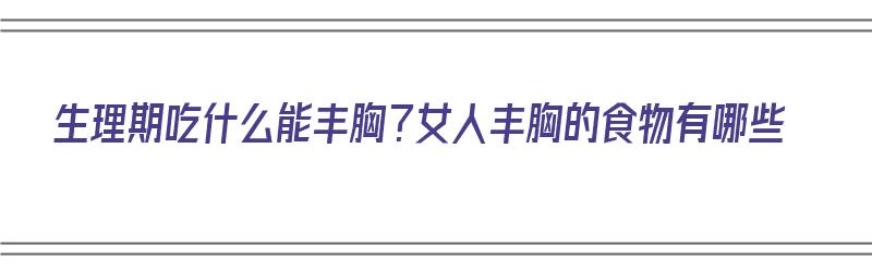 生理期吃什么能丰胸？女人丰胸的食物有哪些（生理期吃什么能丰胸?女人丰胸的食物有哪些呢）