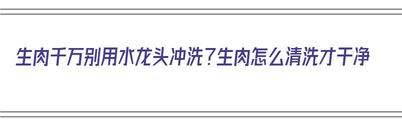 生肉千万别用水龙头冲洗？生肉怎么清洗才干净（生肉别用水龙头直接冲洗）