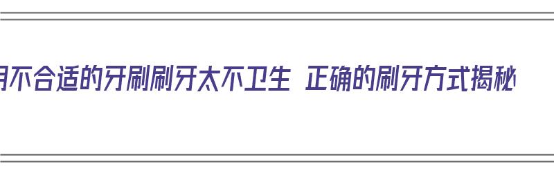 用不合适的牙刷刷牙太不卫生 正确的刷牙方式揭秘（刷牙方法不对）