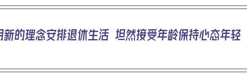 用新的理念安排退休生活 坦然接受年龄保持心态年轻（适应退休的四个过程）