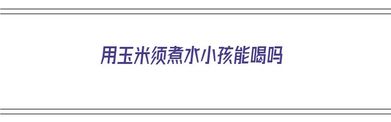 用玉米须煮水小孩能喝吗（用玉米须煮水小孩能喝吗）