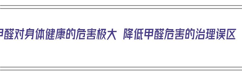 甲醛对身体健康的危害极大 降低甲醛危害的治理误区（甲醛对人体的危害如何降低室内甲醛含量）