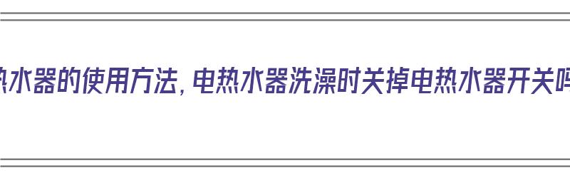 电热水器的使用方法，电热水器洗澡时关掉电热水器开关吗（使用电热水器洗澡时是否关闭电源吗?）