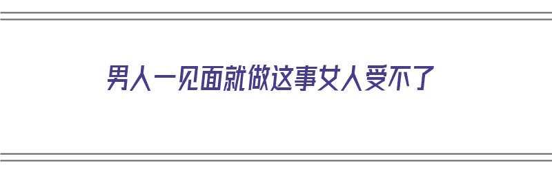 男人一见面就做这事女人受不了（男人一见面就做这事女人受不了怎么办）