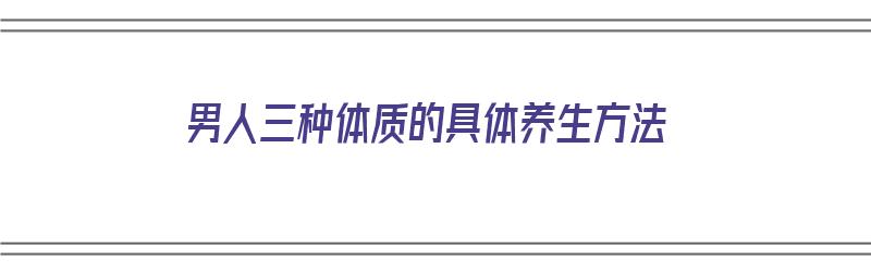 男人三种体质的具体养生方法（男人三种体质的具体养生方法是什么）