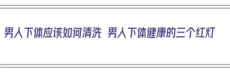 男人下体应该如何清洗 男人下体健康的三个红灯