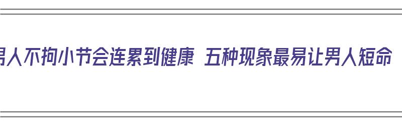 男人不拘小节会连累到健康 五种现象最易让男人短命（男人不拘小节好吗）