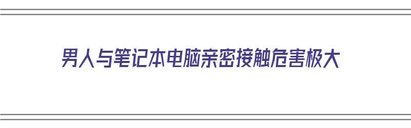 男人与笔记本电脑亲密接触危害极大（男人与笔记本电脑亲密接触危害极大吗）