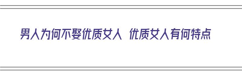 男人为何不娶优质女人 优质女人有何特点（优秀男人为什么不娶漂亮女人）