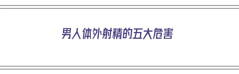 男人体外射精的五大危害（男人体外射精的五大危害是什么）