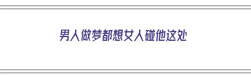 男人做梦都想女人碰他这处（为什么男人做梦都想跟一个女人睡觉）