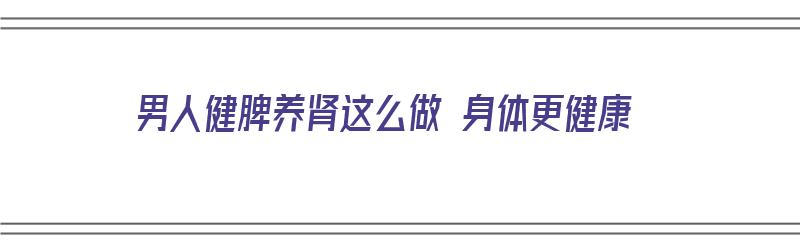 男人健脾养肾这么做 身体更健康（男人如何健脾养肾）