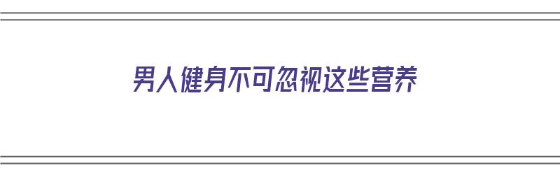 男人健身不可忽视这些营养（男人健身不可忽视这些营养吗）