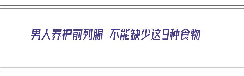 男人养护前列腺 不能缺少这9种食物（男人养护前列腺 不能缺少这9种食物吗）