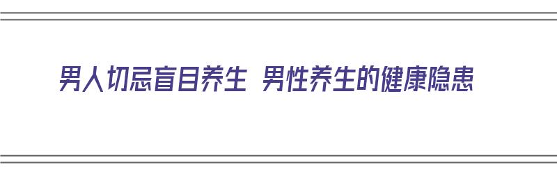 男人切忌盲目养生 男性养生的健康隐患（男人去养生）