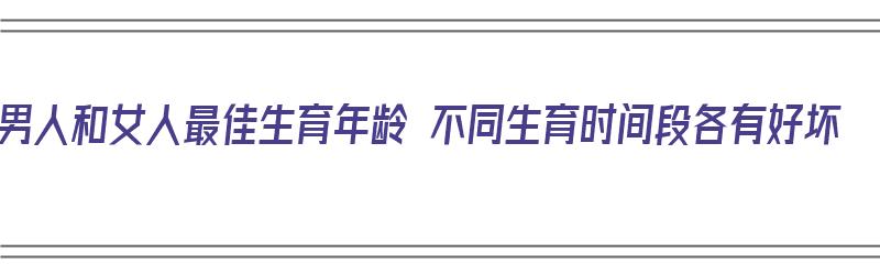 男人和女人最佳生育年龄 不同生育时间段各有好坏（男人和女人的最佳生育年龄）