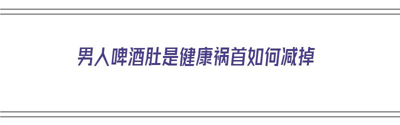 男人啤酒肚是健康祸首如何减掉（男人啤酒肚怎么减掉）