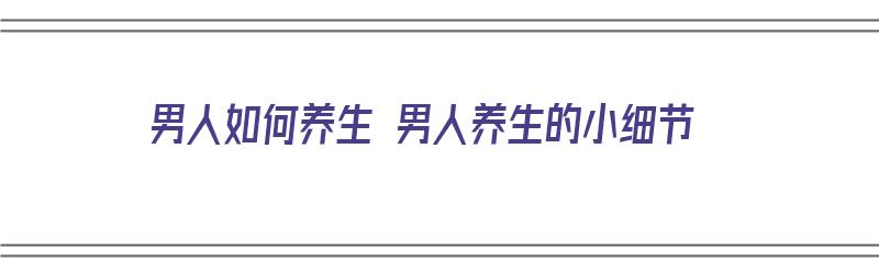 男人如何养生 男人养生的小细节（男人如何养生?）