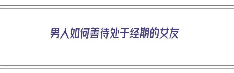 男人如何善待处于经期的女友（男人如何善待处于经期的女友呢）