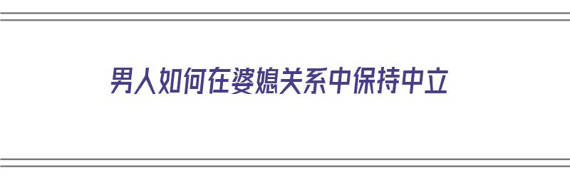 男人如何在婆媳关系中保持中立（男人如何在婆媳关系中保持中立呢）