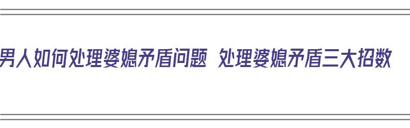 男人如何处理婆媳矛盾问题 处理婆媳矛盾三大招数（男人怎样处理婆媳矛盾）