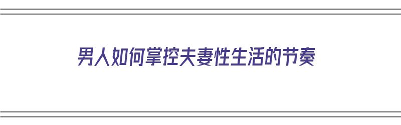 男人如何掌控夫妻性生活的节奏（男人如何掌控夫妻性生活的节奏呢）