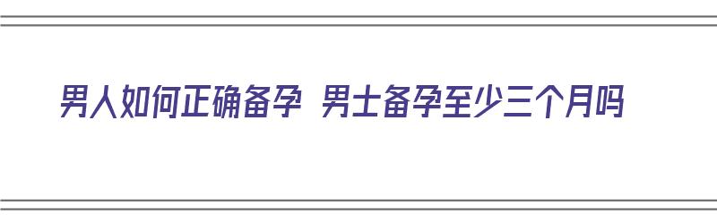 男人如何正确备孕 男士备孕至少三个月吗（男性备孕计划3个月安排表）