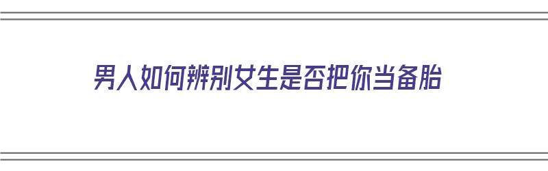 男人如何辨别女生是否把你当备胎（男人如何辨别女生是否把你当备胎了）