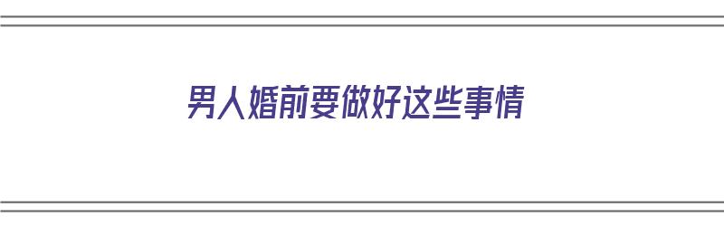 男人婚前要做好这些事情（男人婚前要做好这些事情的说说）