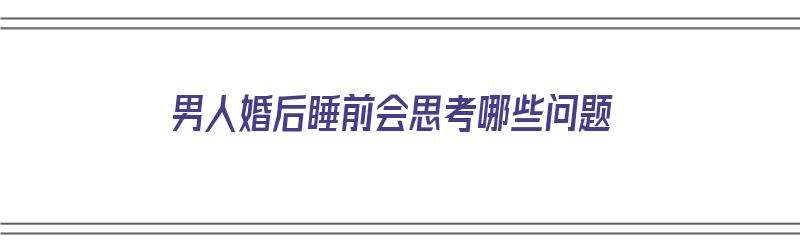 男人婚后睡前会思考哪些问题（男人婚后睡前会思考哪些问题呢）