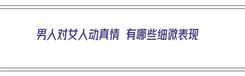 男人对女人动真情 有哪些细微表现（男人对女人动真情时,最重要和最明显的表现是什么?）