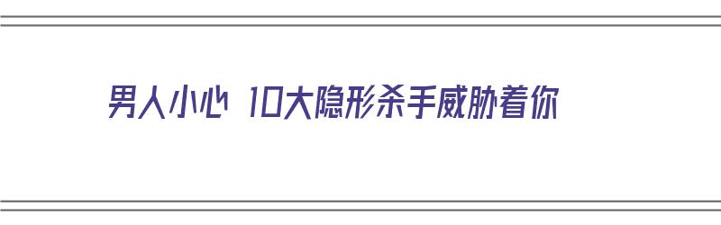 男人小心 10大隐形杀手威胁着你（的“隐形杀手”是）